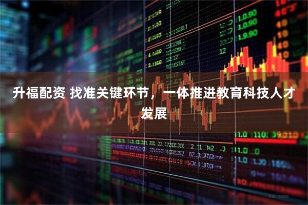 升福配资 找准关键环节，一体推进教育科技人才发展