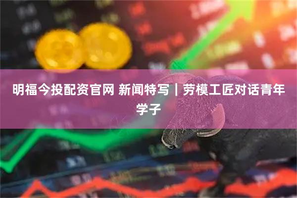 明福今投配资官网 新闻特写｜劳模工匠对话青年学子