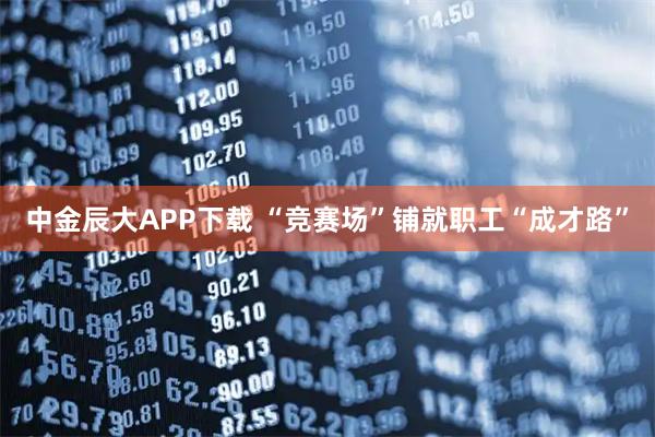 中金辰大APP下载 “竞赛场”铺就职工“成才路”
