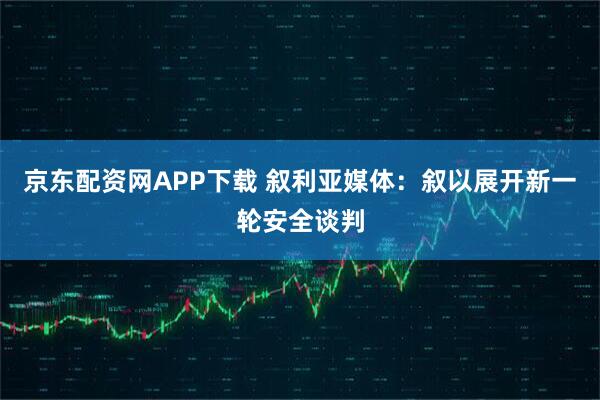 京东配资网APP下载 叙利亚媒体：叙以展开新一轮安全谈判