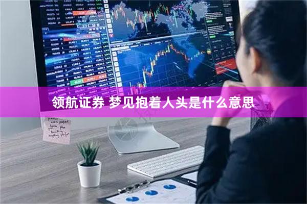 领航证券 梦见抱着人头是什么意思