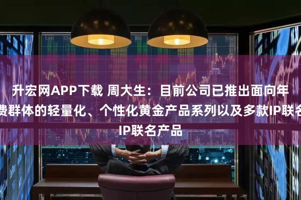 升宏网APP下载 周大生：目前公司已推出面向年轻消费群体的轻量化、个性化黄金产品系列以及多款IP联名产品