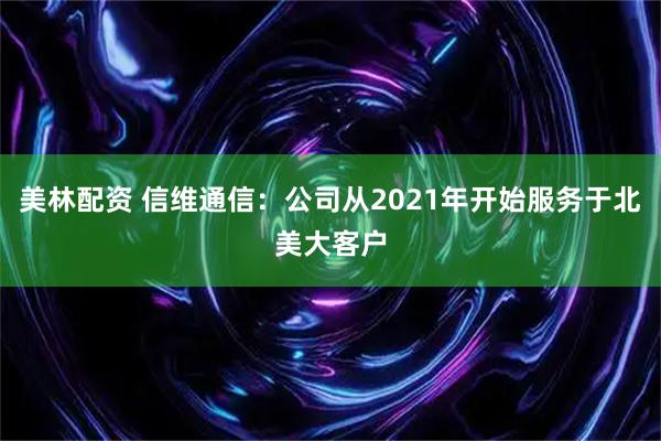 美林配资 信维通信：公司从2021年开始服务于北美大客户