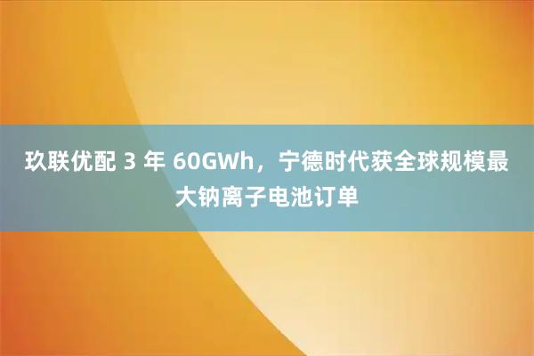 玖联优配 3 年 60GWh，宁德时代获全球规模最大钠离子电池订单