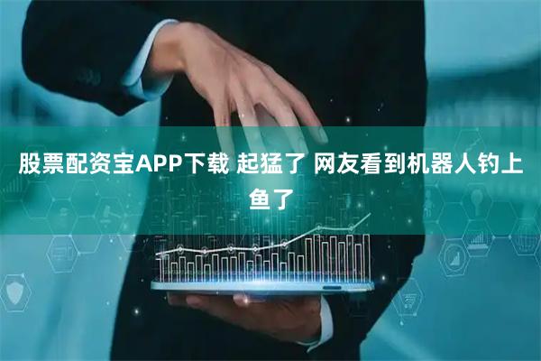 股票配资宝APP下载 起猛了 网友看到机器人钓上鱼了