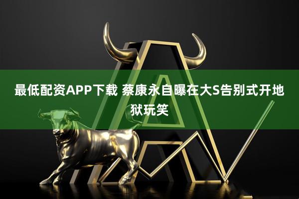 最低配资APP下载 蔡康永自曝在大S告别式开地狱玩笑