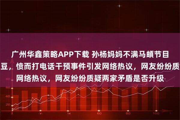 广州华鑫策略APP下载 孙杨妈妈不满马頔节目中称孙杨配不上张豆豆，愤而打电话干预事件引发网络热议，网友纷纷质疑两家矛盾是否升级
