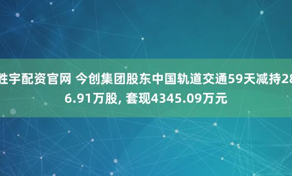 胜宇配资官网 今创集团股东中国轨道交通59天减持286.91万股, 套现4345.09万元