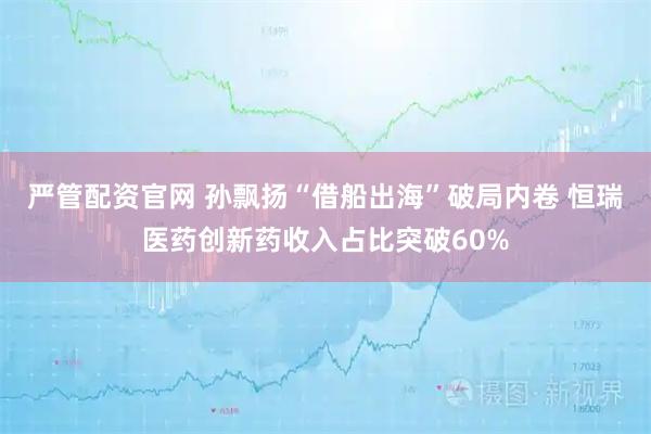 严管配资官网 孙飘扬“借船出海”破局内卷 恒瑞医药创新药收入占比突破60%