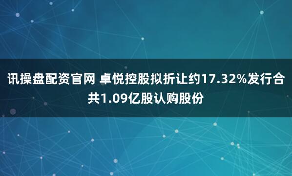 讯操盘配资官网 卓悦控股拟折让约17.32%发行合共1.09亿股认购股份