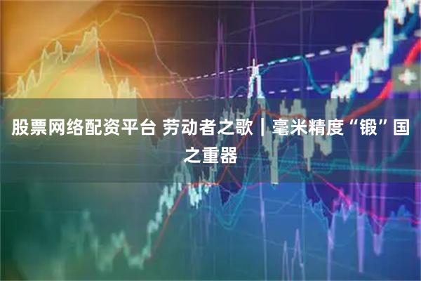 股票网络配资平台 劳动者之歌｜毫米精度“锻”国之重器