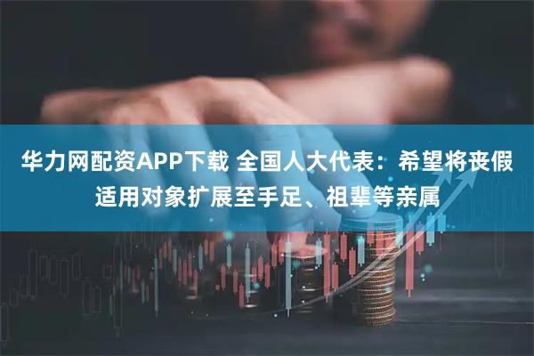 华力网配资APP下载 全国人大代表：希望将丧假适用对象扩展至手足、祖辈等亲属