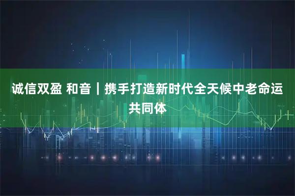诚信双盈 和音｜携手打造新时代全天候中老命运共同体