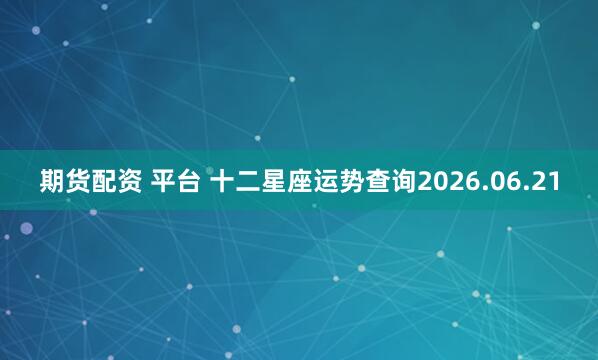 期货配资 平台 十二星座运势查询2026.06.21