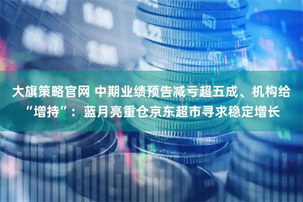 大旗策略官网 中期业绩预告减亏超五成、机构给“增持”:蓝月亮重仓京东超市寻求稳定增长
