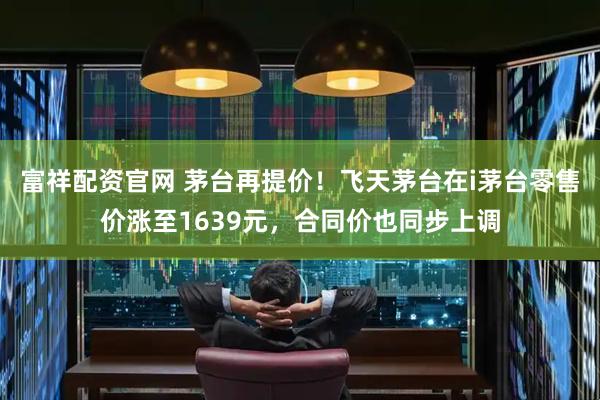 富祥配资官网 茅台再提价!飞天茅台在i茅台零售价涨至1639元,合同价也同步上调