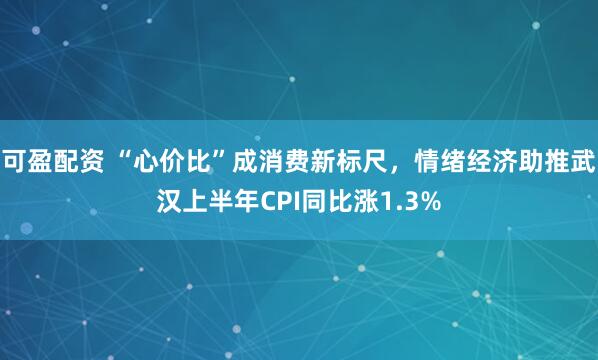 可盈配资 “心价比”成消费新标尺,情绪经济助推武汉上半年CPI同比涨1.3%