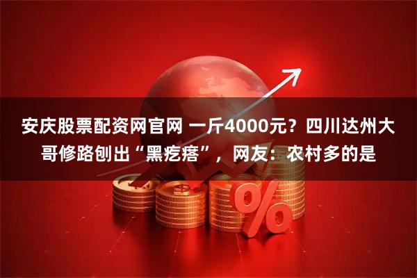 安庆股票配资网官网 一斤4000元？四川达州大哥修路刨出“黑疙瘩”，网友：农村多的是
